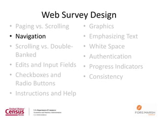 Web Survey Design
• Paging vs. Scrolling     •   Graphics
• Navigation               •   Emphasizing Text
• Scrolling vs. Double-    •   White Space
  Banked                   •   Authentication
• Edits and Input Fields   •   Progress Indicators
• Checkboxes and           •   Consistency
  Radio Buttons
• Instructions and Help

                                                     26
 