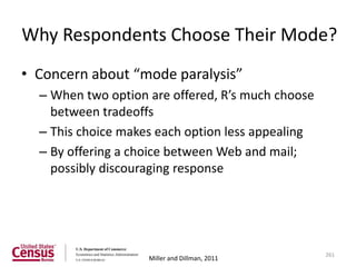 Why Respondents Choose Their Mode?
• Concern about “mode paralysis”
  – When two option are offered, R’s much choose
    between tradeoffs
  – This choice makes each option less appealing
  – By offering a choice between Web and mail;
    possibly discouraging response




                                                   261
                    Miller and Dillman, 2011
 