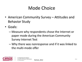 Mode Choice
• American Community Survey – Attitudes and
  Behavior Study
• Goals:
  – Measure why respondents chose the Internet or
    paper mode during the American Community
    Survey Internet Test
  – Why there was nonresponse and if it was linked to
    the multi-mode offer


                                                   262
                     Nichols, 2012
 