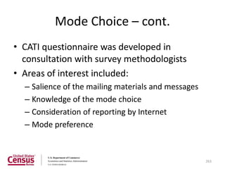 Mode Choice – cont.
• CATI questionnaire was developed in
  consultation with survey methodologists
• Areas of interest included:
  – Salience of the mailing materials and messages
  – Knowledge of the mode choice
  – Consideration of reporting by Internet
  – Mode preference



                                                     263
 