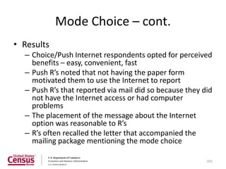 Mode Choice – cont.
• Results
  – Choice/Push Internet respondents opted for perceived
    benefits – easy, convenient, fast
  – Push R’s noted that not having the paper form
    motivated them to use the Internet to report
  – Push R’s that reported via mail did so because they did
    not have the Internet access or had computer
    problems
  – The placement of the message about the Internet
    option was reasonable to R’s
  – R’s often recalled the letter that accompanied the
    mailing package mentioning the mode choice

                                                         265
 