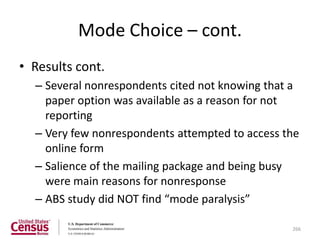 Mode Choice – cont.
• Results cont.
  – Several nonrespondents cited not knowing that a
    paper option was available as a reason for not
    reporting
  – Very few nonrespondents attempted to access the
    online form
  – Salience of the mailing package and being busy
    were main reasons for nonresponse
  – ABS study did NOT find “mode paralysis”

                                                 266
 