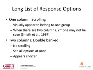 Long List of Response Options
• One column: Scrolling
  – Visually appear to belong to one group
  – When there are two columns, 2nd one may not be
    seen (Smyth et al., 1997)
• Two columns: Double banked
  – No scrolling
  – See all options at once
  – Appears shorter

                                                     47
 