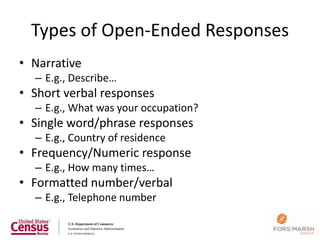Types of Open-Ended Responses
• Narrative
  – E.g., Describe…
• Short verbal responses
  – E.g., What was your occupation?
• Single word/phrase responses
  – E.g., Country of residence
• Frequency/Numeric response
  – E.g., How many times…
• Formatted number/verbal
  – E.g., Telephone number

                                      57
 