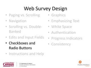 Web Survey Design
• Paging vs. Scrolling     •   Graphics
• Navigation               •   Emphasizing Text
• Scrolling vs. Double-    •   White Space
  Banked                   •   Authentication
• Edits and Input Fields   •   Progress Indicators
• Checkboxes and           •   Consistency
  Radio Buttons
• Instructions and Help

                                                     64
 