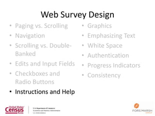 Web Survey Design
• Paging vs. Scrolling     •   Graphics
• Navigation               •   Emphasizing Text
• Scrolling vs. Double-    •   White Space
  Banked                   •   Authentication
• Edits and Input Fields   •   Progress Indicators
• Checkboxes and           •   Consistency
  Radio Buttons
• Instructions and Help

                                                     73
 