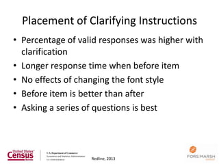 Placement of Clarifying Instructions
• Percentage of valid responses was higher with
  clarification
• Longer response time when before item
• No effects of changing the font style
• Before item is better than after
• Asking a series of questions is best



                                              82
                   Redline, 2013
 