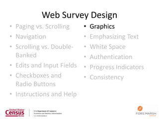 Web Survey Design
• Paging vs. Scrolling     •   Graphics
• Navigation               •   Emphasizing Text
• Scrolling vs. Double-    •   White Space
  Banked                   •   Authentication
• Edits and Input Fields   •   Progress Indicators
• Checkboxes and           •   Consistency
  Radio Buttons
• Instructions and Help

                                                     88
 