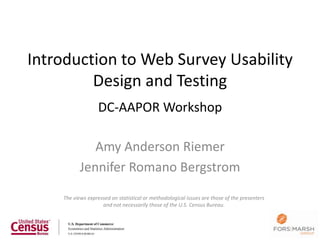 Introduction to Web Survey Usability
         Design and Testing
                   DC-AAPOR Workshop

              Amy Anderson Riemer
           Jennifer Romano Bergstrom
    The views expressed on statistical or methodological issues are those of the presenters
                    and not necessarily those of the U.S. Census Bureau.
 
