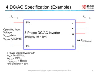 4.DC/AC Specification (Example) 3-Phase DC/AC Inverter with  V IN  = 24~250Vdc,  V O, LN  = 100V AC ,  P OUT(3-phase)  = 1500W, and Efficiency = 80% 3-Phase DC/AC Inverter Efficiency ( n ) = 80% All Rights Reserved Copyright (C) Bee Technologies Corporation 2011 Operating Input Voltage: V IN,MIN =24 ~  V IN,MAX  =250(Vdc) IN+ IN- U N V W ~ P OUT( 3-phase) I O ~ I IN 
