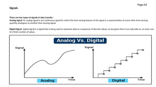 There are two types of signals in data transfer:
Analog signal: An analog signal is any continuous signal for which the time-varying feature of the signal is a representation of some other time-varying
quantity analogous to another time-varying signal.
Digital Signal: digital signal is a signal that is being used to represent data as a sequence of discrete values; at any given time it can only take on, at most, one
of a finite number of values.
Signals
Page:04
 