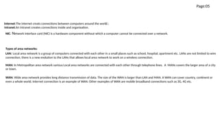 Page:05
Internet:The internet creats connections between computers around the world.:
Intranet:An intranet creates connections inside and organixation.
NIC: Network interface card (NIC) is a hardware component without which a computer cannot be connected over a network.
Types of area networks:
LAN: Local area network is a group of computers connected with each other in a small places such as school, hospital, apartment etc. LANs are not limited to wire
connection, there is a new evolution to the LANs that allows local area network to work on a wireless connection.
MAN: In Metropolitan area network various Local area networks are connected with each other through telephone lines.  A  MANs covers the larger area of a city
or town.
WAN: Wide area network provides long distance transmission of data. The size of the WAN is larger than LAN and MAN. A WAN can cover country, continent or
even a whole world. Internet connection is an example of WAN. Other examples of WAN are mobile broadband connections such as 3G, 4G etc.
 