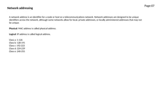 Network addressing
A network address is an identifier for a node or host on a telecommunications network. Network addresses are designed to be unique
identifiers across the network, although some networks allow for local, private addresses, or locally administered addresses that may not
be unique.
Physical: MAC address is called physical address.
Logical: IP address is called logical address.
Class a: 1-126
Class b: 128-191
Class c: 192-223
Class d: 224-239
Class e: 240-255
Page:07
 