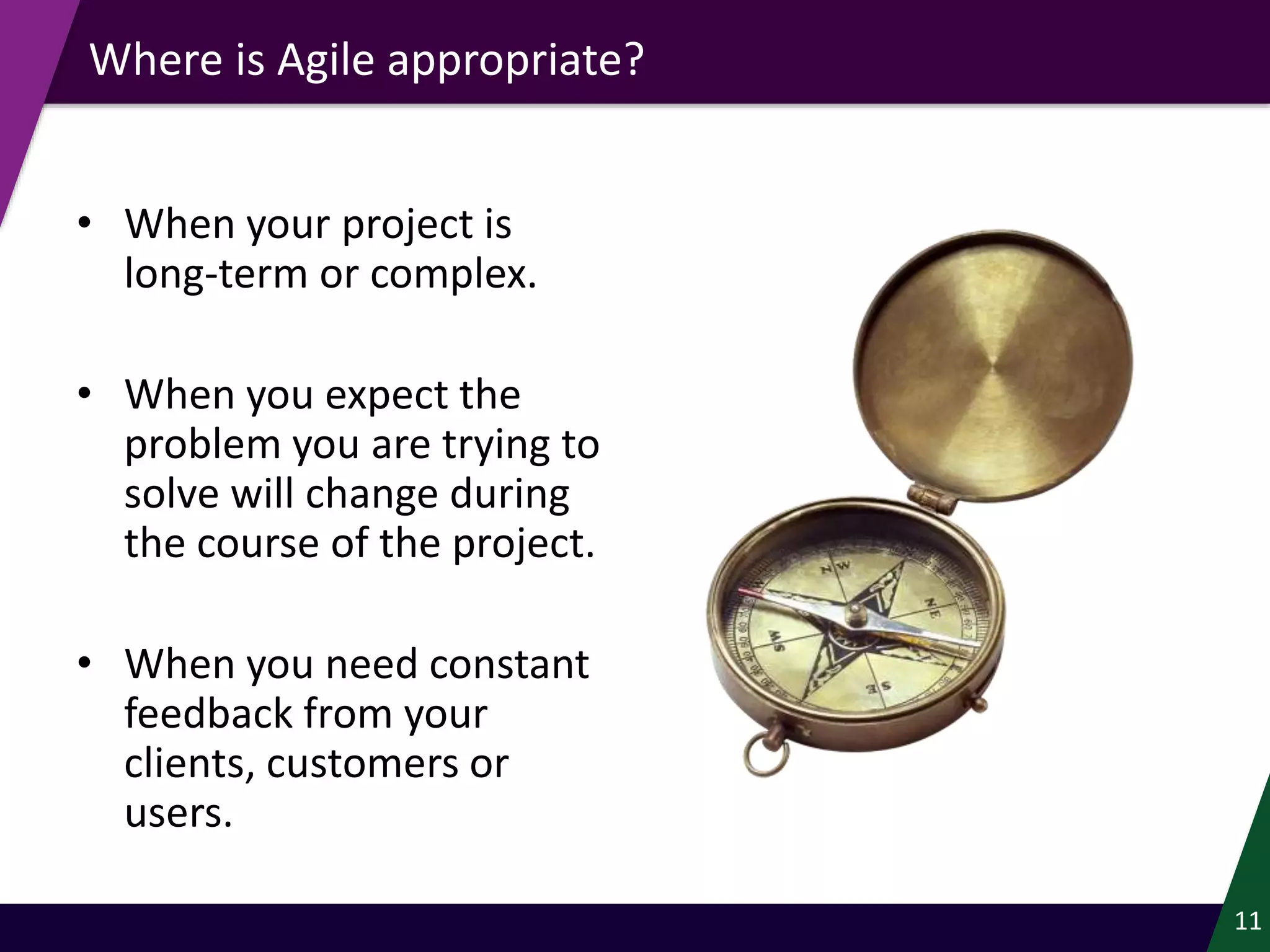 Where is Agile appropriate?
• When your project is
long-term or complex.
• When you expect the
problem you are trying to
solve will change during
the course of the project.
• When you need constant
feedback from your
clients, customers or
users.
11
 