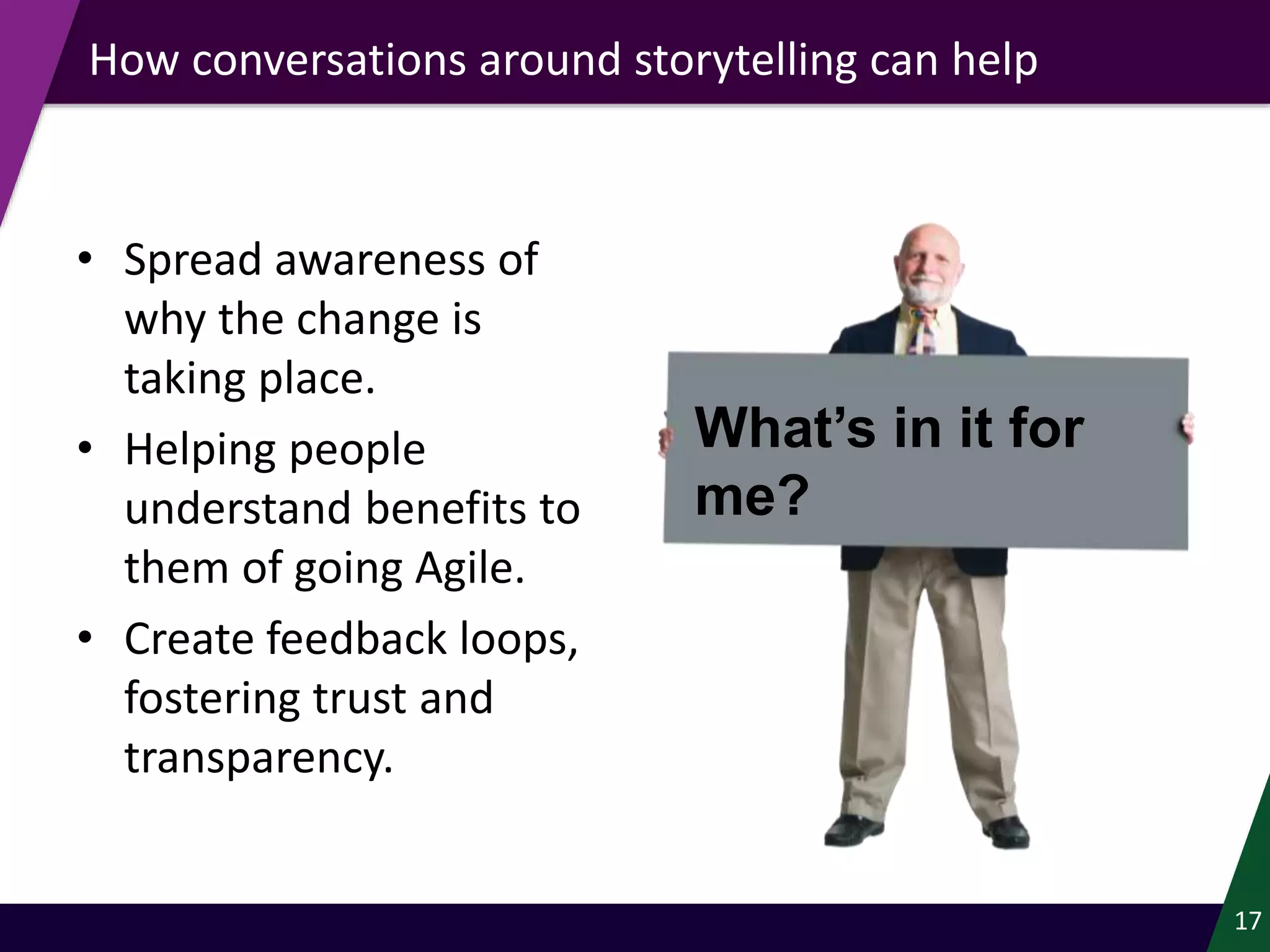• Spread awareness of
why the change is
taking place.
• Helping people
understand benefits to
them of going Agile.
• Create feedback loops,
fostering trust and
transparency.
17
How conversations around storytelling can help
What’s in it for
me?
 