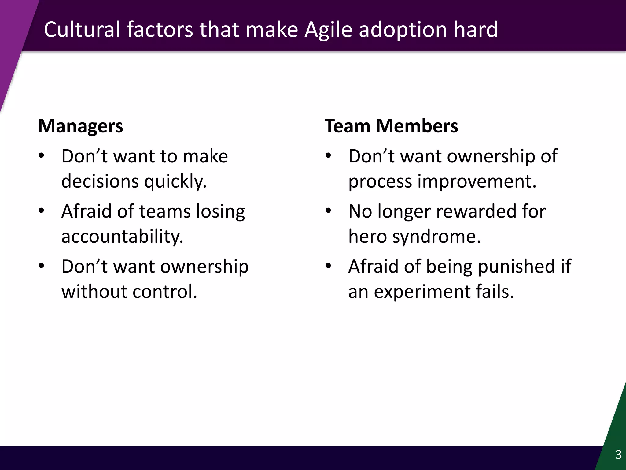Managers
• Don’t want to make
decisions quickly.
• Afraid of teams losing
accountability.
• Don’t want ownership
without control.
Team Members
• Don’t want ownership of
process improvement.
• No longer rewarded for
hero syndrome.
• Afraid of being punished if
an experiment fails.
Cultural factors that make Agile adoption hard
3
 