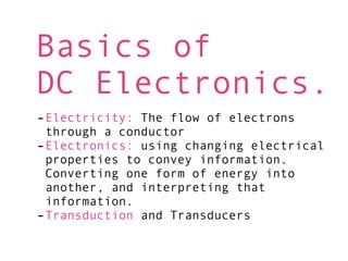 Basics of
DC Electronics.
-Electricity: The flow of electrons
 through a conductor
-Electronics: using changing electrical
 properties to convey information.
 Converting one form of energy into
 another, and interpreting that
 information.
-Transduction and Transducers
 