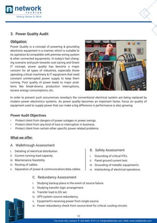 3. Power Quality Audit:
Obligation:
What we offer:
Power Quality is a concept of powering & grounding
electronic equipment in a manner, which is suitable to
its operation & compatible with premise wiring system
& other connected equipments. In today’s fast chang-
ing scenario and push towards cost saving and Green
IT concept, power quality has become a major
concern for all types of industries, especially those
operating critical machinery & IT equipment that need
constant uninterrupted power supply to keep them
running. Poor quality of power leads to major prob-
lems like break-downs, production interruptions,
excess energy consumptions, etc.
In order to prevent such occurrences nowday’s the conventional electrical system are being replaced by
modern power electronics systems. As power quality becomes an important factor, focus on quality of
equipment used to supply power that can make a big difference in performance is also growing.
Power Audit Objectives
• Protect client from dangers of power outages or power swings.
• Protect client from any kind of loss or interruption in business.
• Protect client from certain other specific power related problems.
i. Detailing of electrical distribution.
ii. Current running load capacity.
iii. Maintenance feasibility.
iv. Routing of cables.
v. Separation of power & communication/data cables.
A. Walkthrough Assessment
i. Grounding of critical ITEs.
ii. Panel ground current test.
iii. Grounding of metallic equipment’s.
iv. Interlocking of electrical operations.
B. Safety Assessment
i. Studying backup plans in the event of source failure.
ii. Studying transfer logic arrangement.
iii. Transfer load to DG set.
iv. UPS system source redundancy.
v. Equipment’s receiving power from single source.
vi. Power redundancy check from source level for critical, cooling circuits.
C. Redundancy Assessment
For more info, contact: P: 022-6681 4141 | E: info@netlabindia.com | Web: www.netlabindia.com
12
 