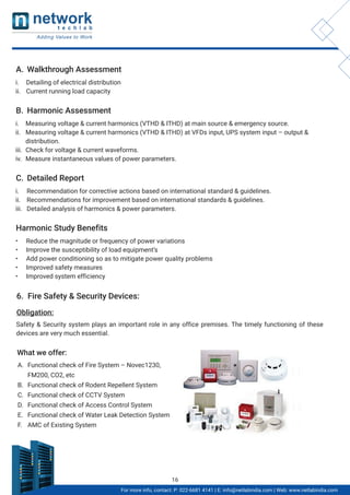 Obligation:
A. Walkthrough Assessment
i. Detailing of electrical distribution
ii. Current running load capacity
B. Harmonic Assessment
i. Measuring voltage & current harmonics (VTHD & ITHD) at main source & emergency source.
ii. Measuring voltage & current harmonics (VTHD & ITHD) at VFDs input, UPS system input – output &
distribution.
iii. Check for voltage & current waveforms.
iv. Measure instantaneous values of power parameters.
C. Detailed Report
i. Recommendation for corrective actions based on international standard & guidelines.
ii. Recommendations for improvement based on international standards & guidelines.
iii. Detailed analysis of harmonics & power parameters.
Harmonic Study Benefits
• Reduce the magnitude or frequency of power variations
• Improve the susceptibility of load equipment’s
• Add power conditioning so as to mitigate power quality problems
• Improved safety measures
• Improved system efficiency
6. Fire Safety & Security Devices:
Safety & Security system plays an important role in any office premises. The timely functioning of these
devices are very much essential.
What we offer:
A. Functional check of Fire System – Novec1230,
FM200, CO2, etc
B. Functional check of Rodent Repellent System
C. Functional check of CCTV System
D. Functional check of Access Control System
E. Functional check of Water Leak Detection System
F. AMC of Existing System
For more info, contact: P: 022-6681 4141 | E: info@netlabindia.com | Web: www.netlabindia.com
16
 