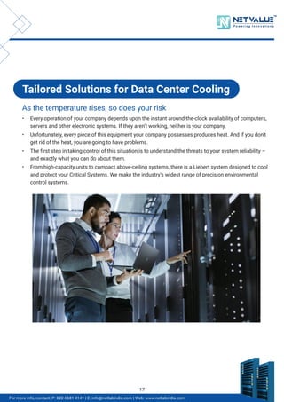 TM
For more info, contact: P: 022-6681 4141 | E: info@netlabindia.com | Web: www.netlabindia.com
Tailored Solutions for Data Center Cooling
As the temperature rises, so does your risk
• Every operation of your company depends upon the instant around-the-clock availability of computers,
servers and other electronic systems. If they aren’t working, neither is your company.
• Unfortunately, every piece of this equipment your company possesses produces heat. And if you don’t
get rid of the heat, you are going to have problems.
• The first step in taking control of this situation is to understand the threats to your system reliability –
and exactly what you can do about them.
• From high-capacity units to compact above-ceiling systems, there is a Liebert system designed to cool
and protect your Critical Systems. We make the industry’s widest range of precision environmental
control systems.
17
 