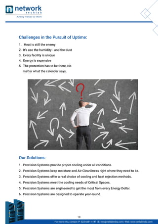 For more info, contact: P: 022-6681 4141 | E: info@netlabindia.com | Web: www.netlabindia.com
Challenges in the Pursuit of Uptime:
1. Heat is still the enemy
2. It’s aso the humidity - and the dust
3. Every facility is unique
4. Energy is expensive
5. The protection has to be there, No
matter what the calender says.
Our Solutions:
1. Precision Systems provide proper cooling under all conditions.
2. Precision Systems keep moisture and Air Cleanliness right where they need to be.
3. Precision Systems offer a real choice of cooling and haet rejection methods.
4. Precision Systems meet the cooling needs of Critical Spaces.
5. Precision Systems are engineered to get the most from every Energy Dollar.
6. Precision Systems are designed to operate year-round.
18
 