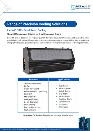 TM
For more info, contact: P: 022-6681 4141 | E: info@netlabindia.com | Web: www.netlabindia.com
Range of Precision Cooling Solutions
Liebert®
SRC - Small Room Cooling
Liebert® SRC is designed for High air quantity to match equipment Sensible Load application. It is
coupled with high energy efficient components and advanced control system which helps in maximum
energy efficiency and guarantees proper environmental conditions inside Critical Technological rooms.
Thermal Management Solution for Small Equipment Rooms
Features
• Temperature Control
• EC Fan
• Green Refrigerant
• Free Cooling for Optimizing
• High SHR
• Metallic Body
• Energy efficiency
• 24 x 7 Operation
• Load Sharing
• Remote Monitoring
• High Ambient
Applications
• Rack Room
• Network Room
• Switch Room
• UPS Room
• Battery Room
• Electrical Room
• Control Room
• Hub Room
• ATM Room
Best Suited For: Banking, Financial and Insurance, Manufacturing
19
 