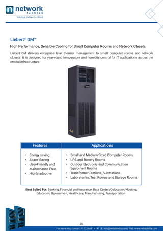 For more info, contact: P: 022-6681 4141 | E: info@netlabindia.com | Web: www.netlabindia.com
Liebert®
DM™
Liebert DM delivers enterprise level thermal management to small computer rooms and network
closets. It is designed for year-round temperature and humidity control for IT applications across the
critical infrastructure.
High Performance, Sensible Cooling for Small Computer Rooms and Network Closets
Features
• Energy saving
• Space Saving
• User-Friendly and
Maintenance-Free
• Highly adaptive
Applications
• Small and Medium Sized Computer Rooms
• UPS and Battery Rooms
• Outdoor Electronic and Communication
Equipment Rooms
• Transformer Stations, Substations
• Laboratories, Test Rooms and Storage Rooms
Best Suited For: Banking, Financial and Insurance, Data Center/Colocation/Hosting,
Education, Government, Healthcare, Manufacturing, Transportation
20
 