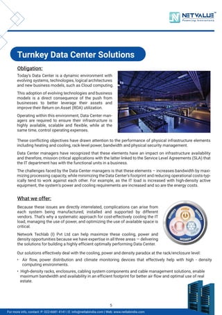 Turnkey Data Center Solutions
Obligation:
Today’s Data Center is a dynamic environment with
evolving systems, technologies, logical architectures
and new business models, such as Cloud computing.
This adoption of evolving technologies and business
models is a direct consequence of the push from
businesses to better leverage their assets and
improve their Return on Asset (ROA) utilization.
Operating within this environment, Data Center man-
agers are required to ensure their infrastructure is
highly available, scalable and flexible, while at the
same time, control operating expenses.
What we offer:
Because these issues are directly interrelated, complications can arise from
each system being manufactured, installed and supported by different
vendors. That’s why a systematic approach for cost-effectively cooling the IT
load, managing the use of power, and optimizing the use of available space is
critical.
Network Techlab (I) Pvt Ltd can help maximize these cooling, power and
density opportunities because we have expertise in all three areas — delivering
the solutions for building a highly efficient optimally performing Data Center.
These conflicting objectives have drawn attention to the performance of physical infrastructure elements
including heating and cooling, rack-level power, bandwidth and physical security management.
Data Center managers have recognized that these elements have an impact on infrastructure availability
and therefore, mission critical applications with the latter linked to the Service Level Agreements (SLA) that
the IT department has with the functional units in a business.
The challenges faced by the Data Center managers is that these elements – increases bandwidth by maxi-
mizing processing capacity, while minimizing the Data Center’s footprint and reducing operational costs-typ-
ically tend to work against each other. For example, as the IT load is increased with high-density active
equipment, the system’s power and cooling requirements are increased and so are the energy costs.
Our solutions effectively deal with the cooling, power and density paradox at the rack/enclosure level:
• Air flow, power distribution and climate monitoring devices that effectively help with high - density
computing environments.
• High-density racks, enclosures, cabling system components and cable management solutions, enable
maximum bandwidth and availability in an efficient footprint for better air flow and optimal use of real
estate.
TM
For more info, contact: P: 022-6681 4141 | E: info@netlabindia.com | Web: www.netlabindia.com
5
 