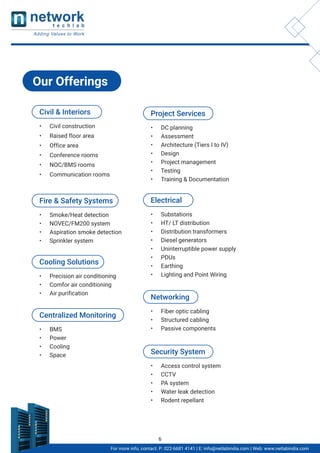 Civil & Interiors
• Civil construction
• Raised floor area
• Office area
• Conference rooms
• NOC/BMS rooms
• Communication rooms
Project Services
• DC planning
• Assessment
• Architecture (Tiers I to IV)
• Design
• Project management
• Testing
• Training & Documentation
Electrical
• Substations
• HT/ LT distribution
• Distribution transformers
• Diesel generators
• Uninterruptible power supply
• PDUs
• Earthing
• Lighting and Point Wiring
Networking
• Fiber optic cabling
• Structured cabling
• Passive components
Security System
• Access control system
• CCTV
• PA system
• Water leak detection
• Rodent repellant
Centralized Monitoring
• BMS
• Power
• Cooling
• Space
Fire & Safety Systems
• Smoke/Heat detection
• NOVEC/FM200 system
• Aspiration smoke detection
• Sprinkler system
Cooling Solutions
• Precision air conditioning
• Comfor air conditioning
• Air purification
Our Offerings
For more info, contact: P: 022-6681 4141 | E: info@netlabindia.com | Web: www.netlabindia.com
6
 