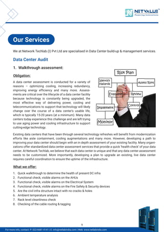 Our Services
Data Center Audit
1. Walkthrough assessment:
Obligation:
What we offer:
A data center assessment is conducted for a variety of
reasons – optimizing cooling, increasing redundancy,
improving energy efficiency and many more. Assess-
ments are critical over the lifecycle of a data center facility
because technology is constantly being upgraded, the
most effective way of delivering power, cooling and
telecommunications to support that technology will likely
change over the course of a data center’s usable life,
which is typically 15-20 years (at a minimum). Many data
centers today experience this challenge and are left trying
to use aging power and cooling infrastructure to support
cutting-edge technology.
Existing data centers that have been through several technology refreshes will benefit from modernization
efforts like aisle containment, cooling augmentations and many more. However, developing a path to
improving your data center should begin with an in depth assessment of your existing facility. Many organi-
zations offer standardized data center assessment services that provide a quick ‘health check’ of your data
center. At Network Techlab, we believe that each data center is unique and that any data center assessment
needs to be customized. More importantly, developing a plan to upgrade an existing, live data center
requires careful coordination to ensure the uptime of the infrastructure.
1. Quick walkthrough to determine the health of present DC infra
2. Functional check, visible alarms on the AHUs
3. Functional check, visible alarms on the Electrical System
4. Functional check, visible alarms on the Fire Safety & Security devices
5. Are the civil infra structure intact with no cracks & holes
6. Ambient temperature analysis
7. Rack level cleanliness check
8. Checking of the cable routing & tagging
We at Network Techlab (I) Pvt Ltd are specialised in Data Center build-up & management services.
TM
For more info, contact: P: 022-6681 4141 | E: info@netlabindia.com | Web: www.netlabindia.com
9
 