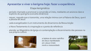 a beleza do amor salvífico
de Deus manifestado
em Jesus Cristo
morto e ressuscitado
Apresentar e viver o kerigma hoje: fazer a experiência
Etapa kerigmática
- período chamado a promover a conversão a Cristo, mediante um anúncio claro e
explícito do querigma (conceito dinâmico)
- requer, naquele que o transmite, uma relação íntima com a Palavra de Deus, que é
a pessoa de Jesus
- cada evangelizador é um instrumento do dinamismo da Ressurreição
- o NovoTestamento é a inspiração e o ponto de referência
- atender ao Magistério da Igreja e à contemplação e discernimento das pessoas na
sua própria cultura
 