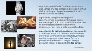 • O próprio mistério da Trindade recorda-nos
que somos criados à imagem desta comunhão
divina, pelo que não podemos realizar-nos
nem salvar-nos sozinhos.
• A partir do coração do Evangelho,
reconhecemos a conexão íntima que existe
entre evangelização e promoção humana, que
se deve necessariamente exprimir e
desenvolver em toda a ação evangelizadora.
• A aceitação do primeiro anúncio, que convida
a deixar-se amar por Deus e a amá-lo com o
amor que Ele mesmo nos comunica, provoca
na vida da pessoa e nas suas ações uma
primeira e fundamental reação: desejar,
procurar e levar a peito o bem dos outros.
Evangelii gaudium
 