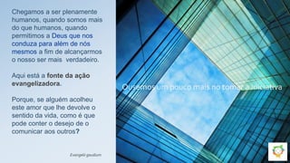 Chegamos a ser plenamente
humanos, quando somos mais
do que humanos, quando
permitimos a Deus que nos
conduza para além de nós
mesmos a fim de alcançarmos
o nosso ser mais verdadeiro.
Aqui está a fonte da ação
evangelizadora.
Porque, se alguém acolheu
este amor que lhe devolve o
sentido da vida, como é que
pode conter o desejo de o
comunicar aos outros?
Evangelii gaudium
Ousemos um pouco mais no tomar a iniciativa
 
