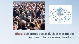 Risco: deixarmos que as dúvidas e os medos
sufoquem toda a nossa ousadia …
 