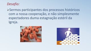 Desafio:
Sermos participantes dos processos históricos
com a nossa cooperação, e não simplesmente
espectadores duma estagnação estéril da
Igreja.
 