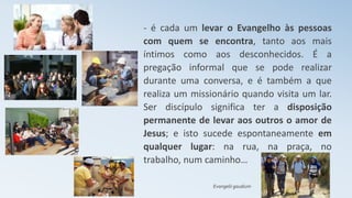 - é cada um levar o Evangelho às pessoas
com quem se encontra, tanto aos mais
íntimos como aos desconhecidos. É a
pregação informal que se pode realizar
durante uma conversa, e é também a que
realiza um missionário quando visita um lar.
Ser discípulo significa ter a disposição
permanente de levar aos outros o amor de
Jesus; e isto sucede espontaneamente em
qualquer lugar: na rua, na praça, no
trabalho, num caminho…
Evangelii gaudium
 
