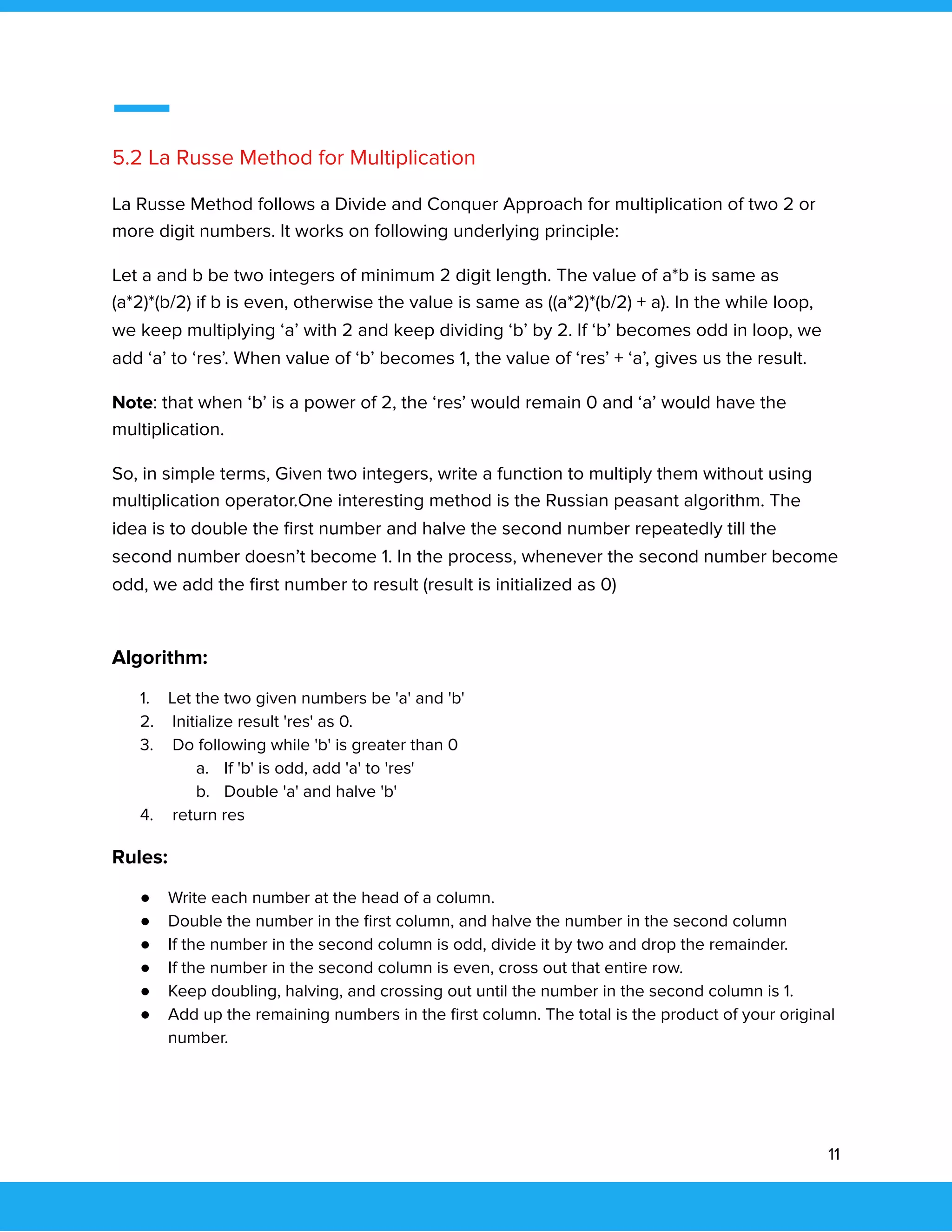  
 
5.2 La Russe Method for Multiplication 
La Russe Method follows a Divide and Conquer Approach for multiplication of two 2 or 
more digit numbers. It works on following underlying principle: 
Let a and b be two integers of minimum 2 digit length. The value of a*b is same as 
(a*2)*(b/2) if b is even, otherwise the value is same as ((a*2)*(b/2) + a). In the while loop, 
we keep multiplying ‘a’ with 2 and keep dividing ‘b’ by 2. If ‘b’ becomes odd in loop, we 
add ‘a’ to ‘res’. When value of ‘b’ becomes 1, the value of ‘res’ + ‘a’, gives us the result. 
Note: that when ‘b’ is a power of 2, the ‘res’ would remain 0 and ‘a’ would have the 
multiplication. 
So, in simple terms, Given two integers, write a function to multiply them without using 
multiplication operator.One interesting method is the Russian peasant algorithm. The 
idea is to double the ﬁrst number and halve the second number repeatedly till the 
second number doesn’t become 1. In the process, whenever the second number become 
odd, we add the ﬁrst number to result (result is initialized as 0) 
 
Algorithm:  
1. Let the two given numbers be 'a' and 'b' 
2. Initialize result 'res' as 0. 
3. Do following while 'b' is greater than 0 
a. If 'b' is odd, add 'a' to 'res' 
b. Double 'a' and halve 'b' 
4. return res  
Rules:  
● Write each number at the head of a column. 
● Double the number in the ﬁrst column, and halve the number in the second column 
● If the number in the second column is odd, divide it by two and drop the remainder. 
● If the number in the second column is even, cross out that entire row. 
● Keep doubling, halving, and crossing out until the number in the second column is 1. 
● Add up the remaining numbers in the ﬁrst column. The total is the product of your original 
number. 
 
11 
 