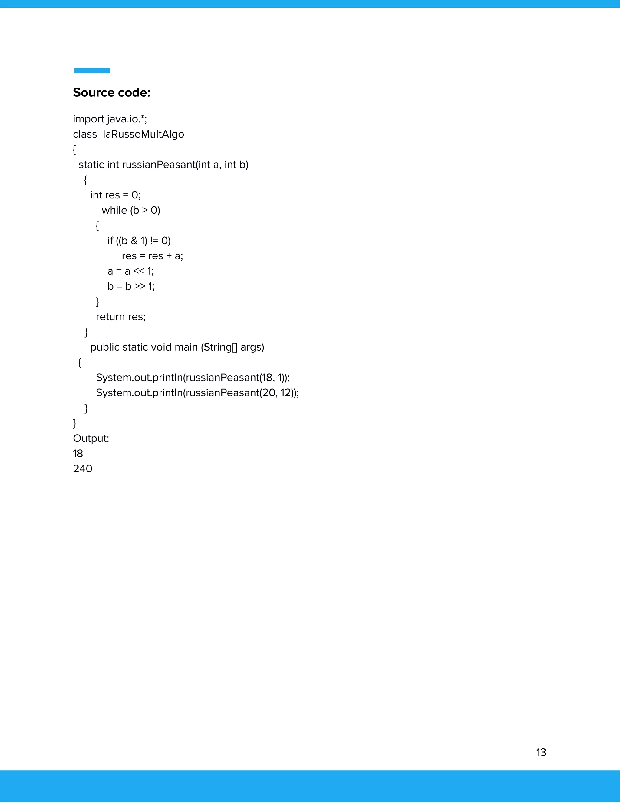  
 
Source code: 
import java.io.*; 
class laRusseMultAlgo 
{ 
static int russianPeasant(int a, int b) 
{ 
int res = 0;   
while (b > 0) 
{ 
if ((b & 1) != 0) 
res = res + a; 
a = a << 1; 
b = b >> 1; 
} 
return res; 
} 
public static void main (String[] args) 
{ 
System.out.println(russianPeasant(18, 1)); 
System.out.println(russianPeasant(20, 12)); 
} 
} 
Output:  
18 
240 
   
13 
 