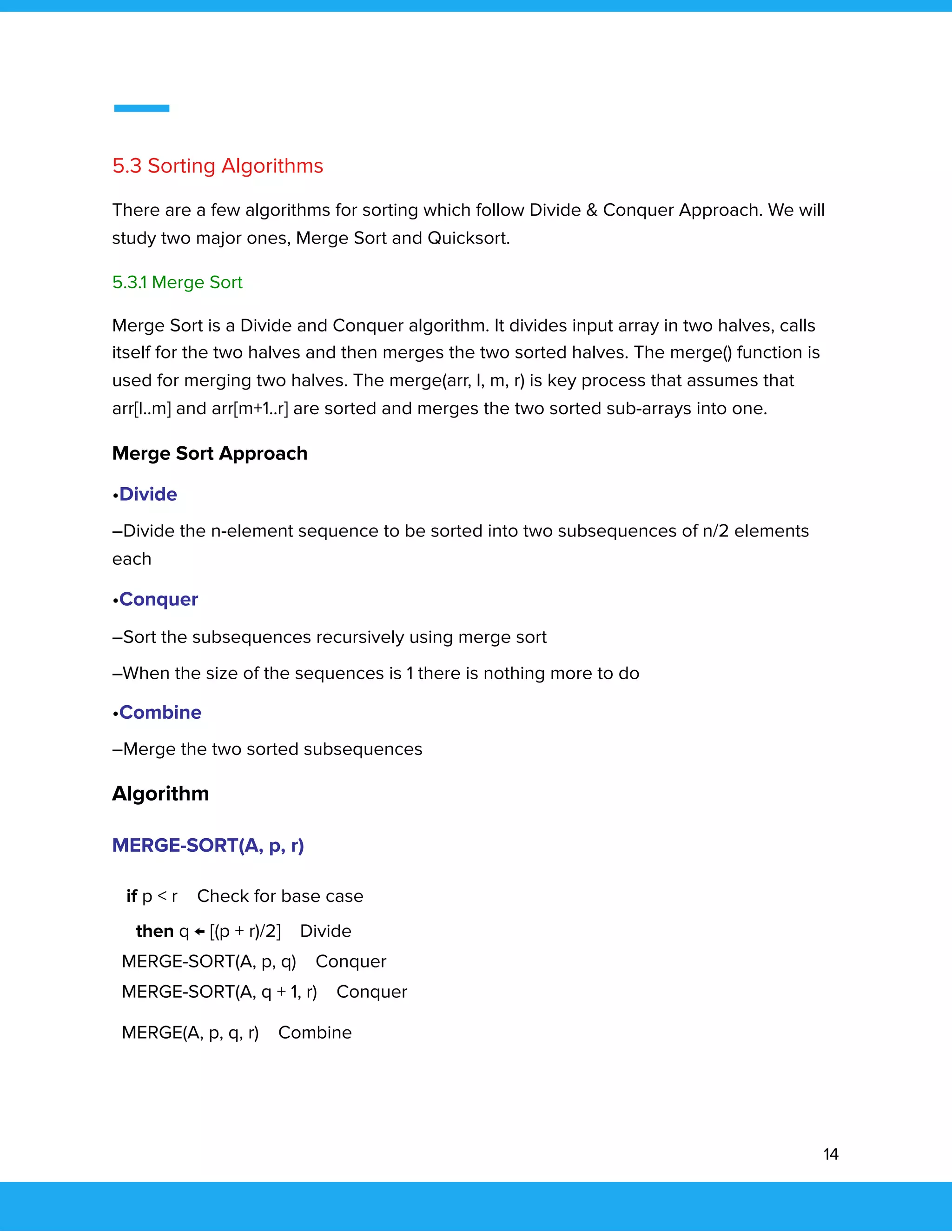  
 
 
5.3 Sorting Algorithms 
There are a few algorithms for sorting which follow Divide & Conquer Approach. We will 
study two major ones, Merge Sort and Quicksort. 
5.3.1 Merge Sort 
Merge Sort is a Divide and Conquer algorithm. It divides input array in two halves, calls 
itself for the two halves and then merges the two sorted halves. The merge() function is 
used for merging two halves. The merge(arr, l, m, r) is key process that assumes that 
arr[l..m] and arr[m+1..r] are sorted and merges the two sorted sub-arrays into one.  
Merge Sort Approach 
•Divide 
–Divide the n-element sequence to be sorted into two subsequences of n/2 elements 
each 
•Conquer 
–Sort the subsequences recursively using merge sort 
–When the size of the sequences is 1 there is nothing more to do 
•Combine 
–Merge the two sorted subsequences 
Algorithm 
MERGE-SORT(A, p, r) 
if p < r Check for base case 
then q ← [(p + r)/2] Divide 
MERGE-SORT(A, p, q) Conquer 
MERGE-SORT(A, q + 1, r) Conquer 
MERGE(A, p, q, r) Combine 
 
14 
 