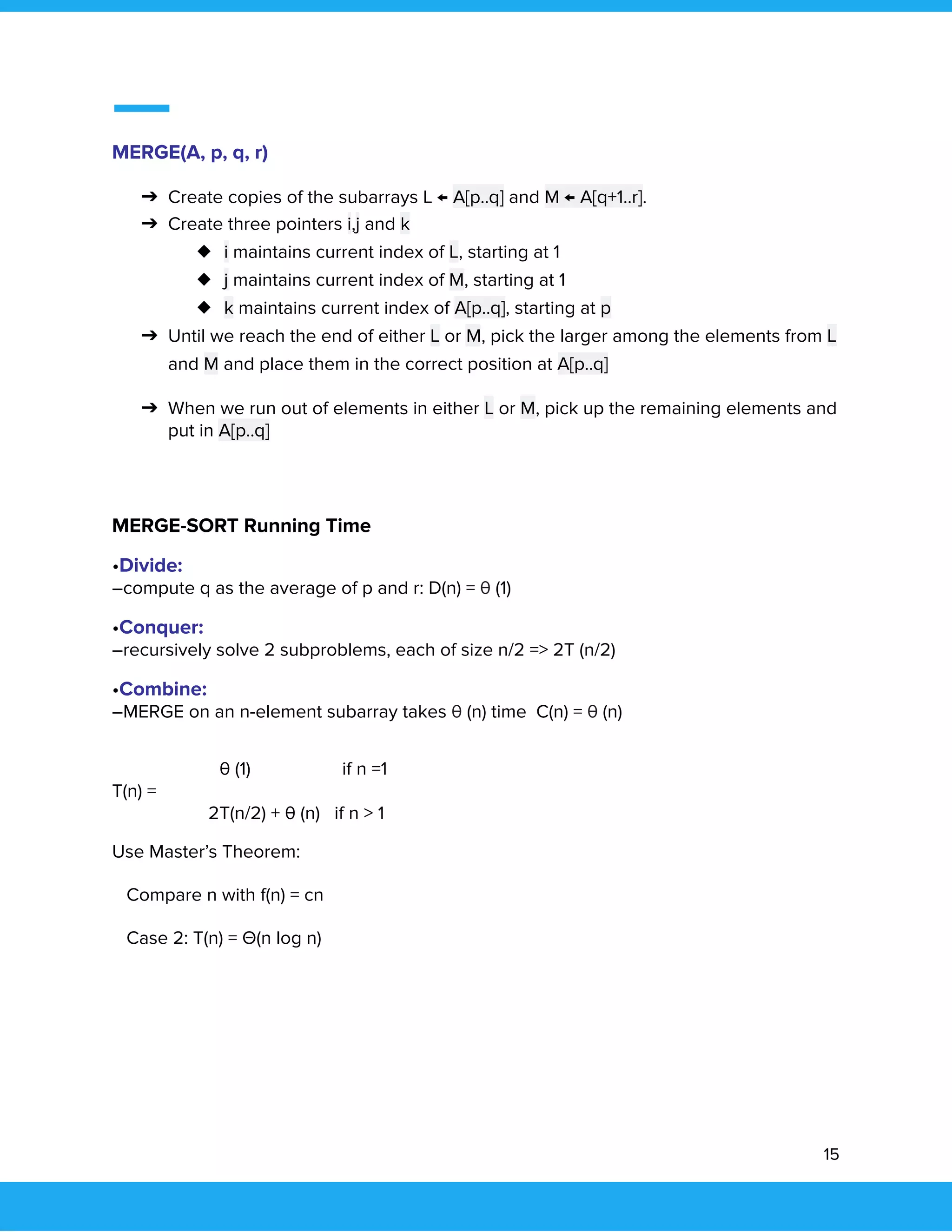  
 
MERGE(A, p, q, r) 
➔ Create copies of the subarrays L ← A[p..q] and M ← A[q+1..r]. 
➔ Create three pointers i,j and k 
◆ i maintains current index of L, starting at 1 
◆ j maintains current index of M, starting at 1 
◆ k maintains current index of A[p..q], starting at p 
➔ Until we reach the end of either L or M, pick the larger among the elements from L 
and M and place them in the correct position at A[p..q] 
➔ When we run out of elements in either L or M, pick up the remaining elements and 
put in A[p..q] 
 
 
 
MERGE-SORT Running Time 
•Divide: 
–compute q as the average of p and r: D(n) = θ (1) 
•Conquer: 
–recursively solve 2 subproblems, each of size n/2 => 2T (n/2) 
•Combine: 
–MERGE on an n-element subarray takes θ (n) time C(n) = θ (n) 
 
θ (1) if n =1 
T(n) = 
2T(n/2) + θ (n) if n > 1 
Use Master’s Theorem: 
Compare n with f(n) = cn 
Case 2: T(n) = Θ(n log n) 
 
   
15 
 