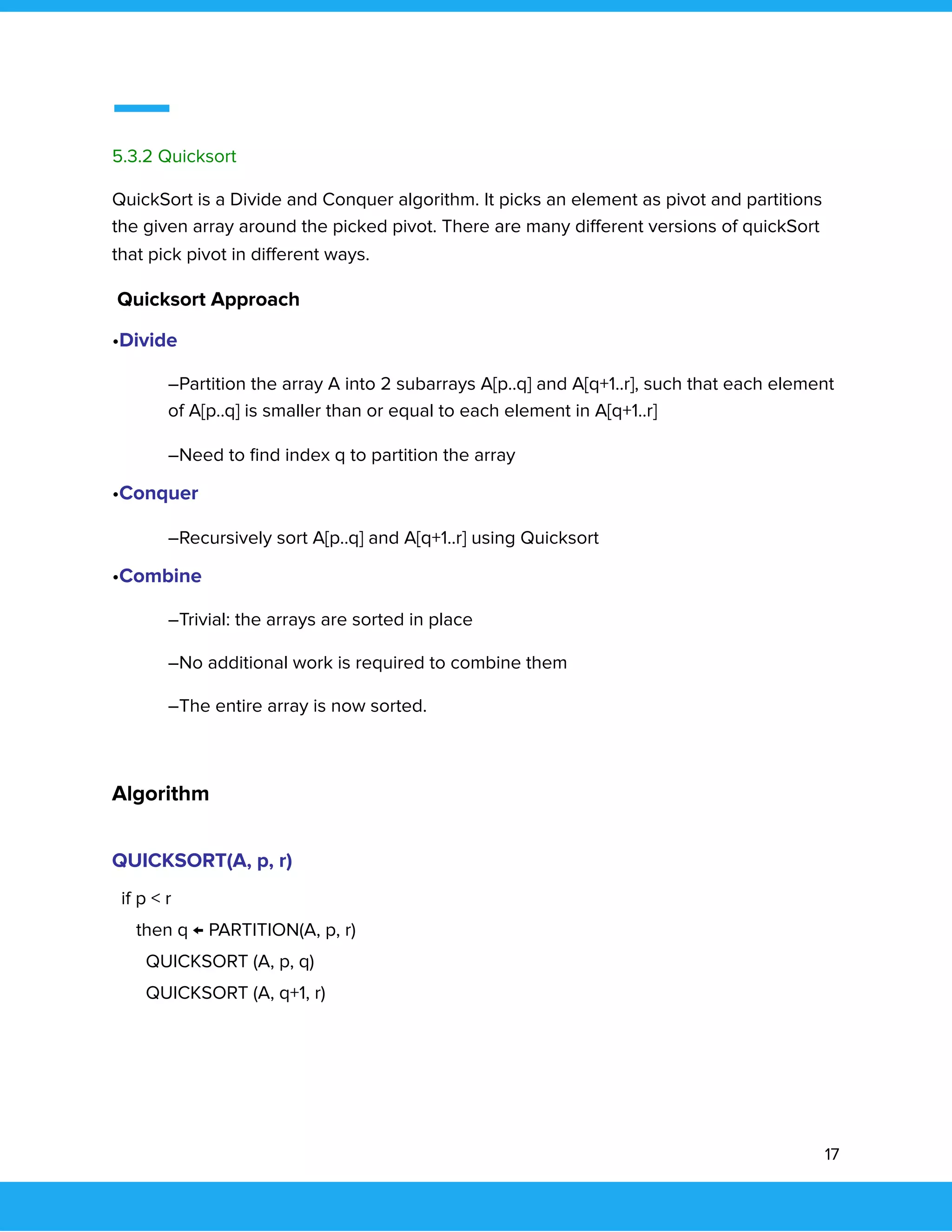  
 
5.3.2 Quicksort 
QuickSort is a Divide and Conquer algorithm. It picks an element as pivot and partitions 
the given array around the picked pivot. There are many diﬀerent versions of quickSort 
that pick pivot in diﬀerent ways. 
Quicksort Approach 
•Divide 
–Partition the array A into 2 subarrays A[p..q] and A[q+1..r], such that each element 
of A[p..q] is smaller than or equal to each element in A[q+1..r] 
–Need to ﬁnd index q to partition the array 
•Conquer 
–Recursively sort A[p..q] and A[q+1..r] using Quicksort 
•Combine 
–Trivial: the arrays are sorted in place 
–No additional work is required to combine them 
–The entire array is now sorted. 
 
Algorithm 
QUICKSORT(A, p, r) 
if p < r 
then q ← PARTITION(A, p, r) 
QUICKSORT (A, p, q) 
QUICKSORT (A, q+1, r) 
 
   
17 
 