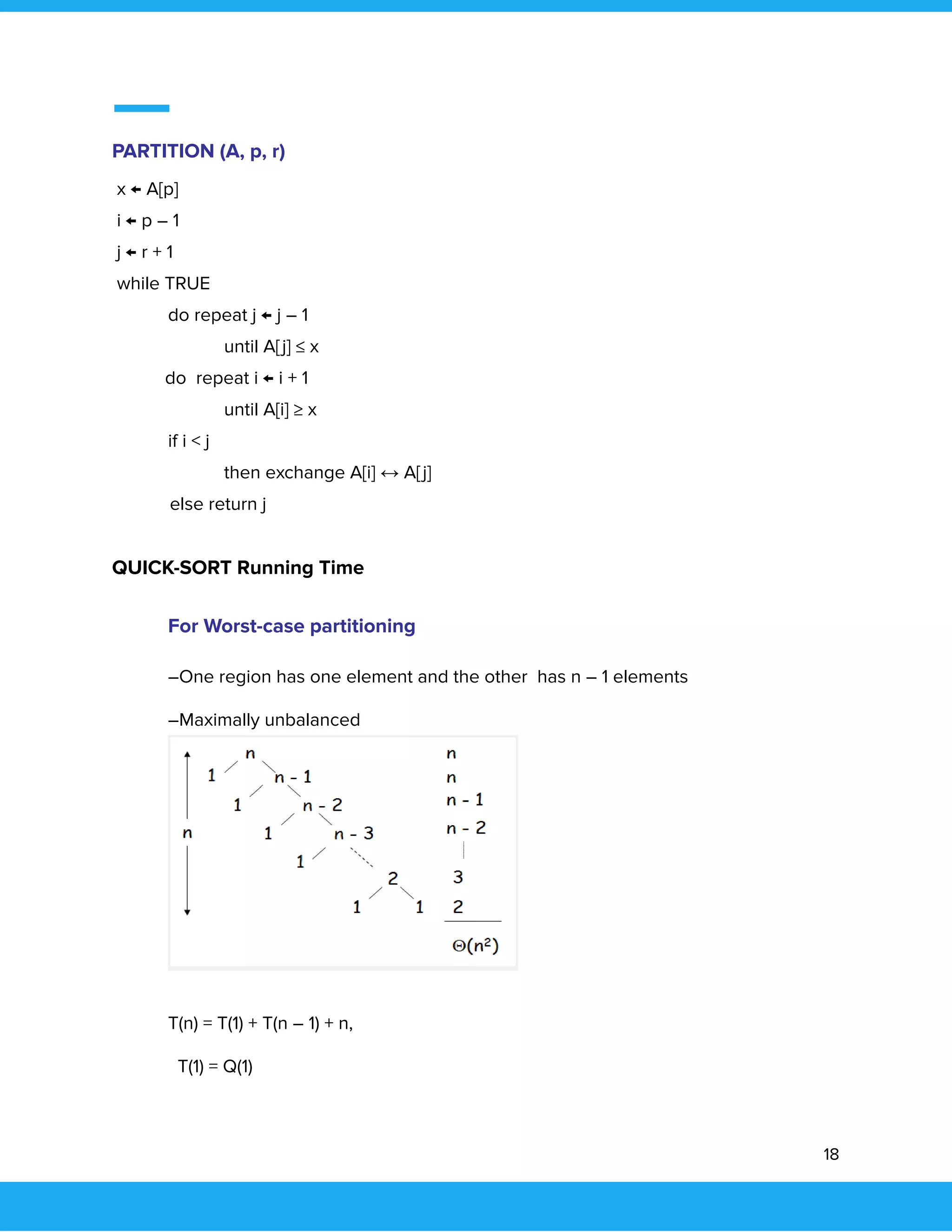  
 
PARTITION (A, p, r) 
x ← A[p] 
i ← p – 1 
j ← r + 1 
while TRUE 
  do repeat j ← j – 1 
  until A[j] ≤ x 
do repeat i ← i + 1 
  until A[i] ≥ x 
  if i < j 
  then exchange A[i] ↔ A[j] 
else return j 
  
QUICK-SORT Running Time 
 
For Worst-case partitioning 
–One region has one element and the other has n – 1 elements 
–Maximally unbalanced 
 
 
T(n) = T(1) + T(n – 1) + n,  
T(1) = Q(1) 
18 
 