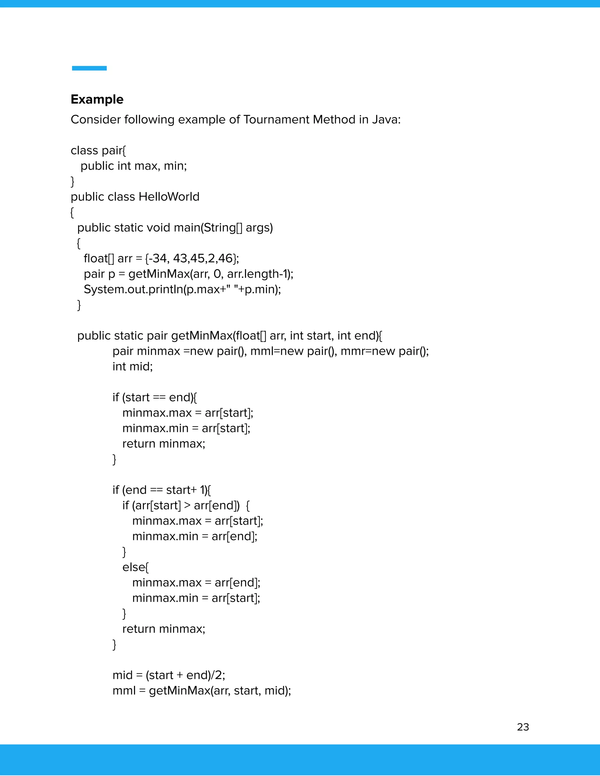  
 
Example 
Consider following example of Tournament Method in Java: 
 
class pair{ 
public int max, min; 
} 
public class HelloWorld 
{ 
public static void main(String[] args) 
{ 
ﬂoat[] arr = {-34, 43,45,2,46}; 
pair p = getMinMax(arr, 0, arr.length-1); 
System.out.println(p.max+" "+p.min); 
} 
   
public static pair getMinMax(ﬂoat[] arr, int start, int end){ 
pair minmax =new pair(), mml=new pair(), mmr=new pair();   
int mid; 
   
if (start == end){ 
minmax.max = arr[start]; 
minmax.min = arr[start];   
return minmax; 
}   
   
if (end == start+ 1){   
if (arr[start] > arr[end]) { 
minmax.max = arr[start]; 
minmax.min = arr[end]; 
}   
else{ 
minmax.max = arr[end]; 
minmax.min = arr[start]; 
}   
return minmax; 
} 
   
mid = (start + end)/2;   
mml = getMinMax(arr, start, mid); 
23 
 