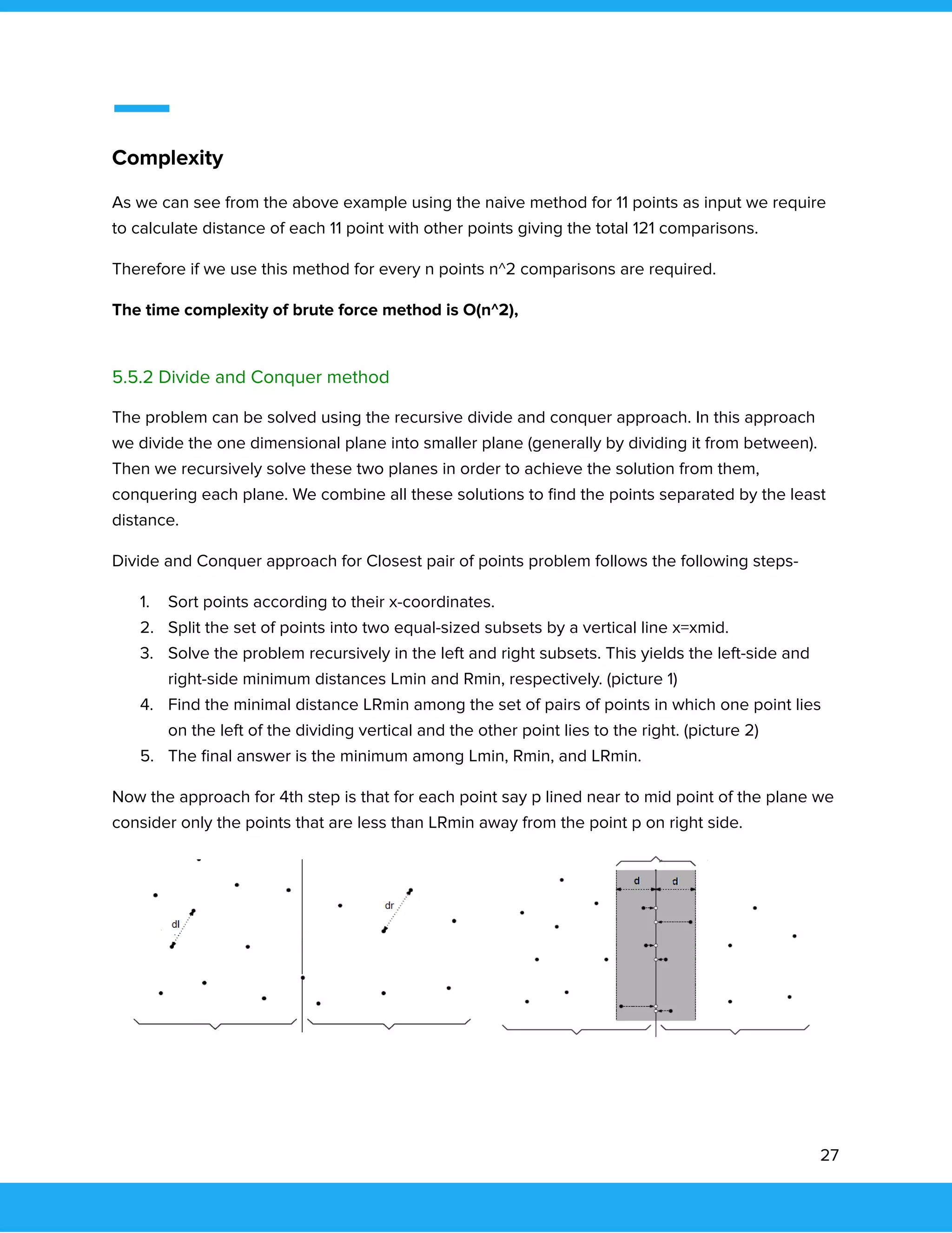  
 
Complexity 
As we can see from the above example using the naive method for 11 points as input we require 
to calculate distance of each 11 point with other points giving the total 121 comparisons.  
Therefore if we use this method for every n points n^2 comparisons are required.  
The time complexity of brute force method is O(n^2), 
 
5.5.2 Divide and Conquer method 
The problem can be solved using the recursive divide and conquer approach. In this approach 
we divide the one dimensional plane into smaller plane (generally by dividing it from between). 
Then we recursively solve these two planes in order to achieve the solution from them, 
conquering each plane. We combine all these solutions to ﬁnd the points separated by the least 
distance.  
Divide and Conquer approach for Closest pair of points problem follows the following steps- 
1. Sort points according to their x-coordinates. 
2. Split the set of points into two equal-sized subsets by a vertical line x=xmid. 
3. Solve the problem recursively in the left and right subsets. This yields the left-side and 
right-side minimum distances Lmin and Rmin, respectively. (picture 1) 
4. Find the minimal distance LRmin among the set of pairs of points in which one point lies 
on the left of the dividing vertical and the other point lies to the right. (picture 2) 
5. The ﬁnal answer is the minimum among Lmin, Rmin, and LRmin. 
Now the approach for 4th step is that for each point say p lined near to mid point of the plane we 
consider only the points that are less than LRmin away from the point p on right side. 
 
 
 
 
 
   
27 
 