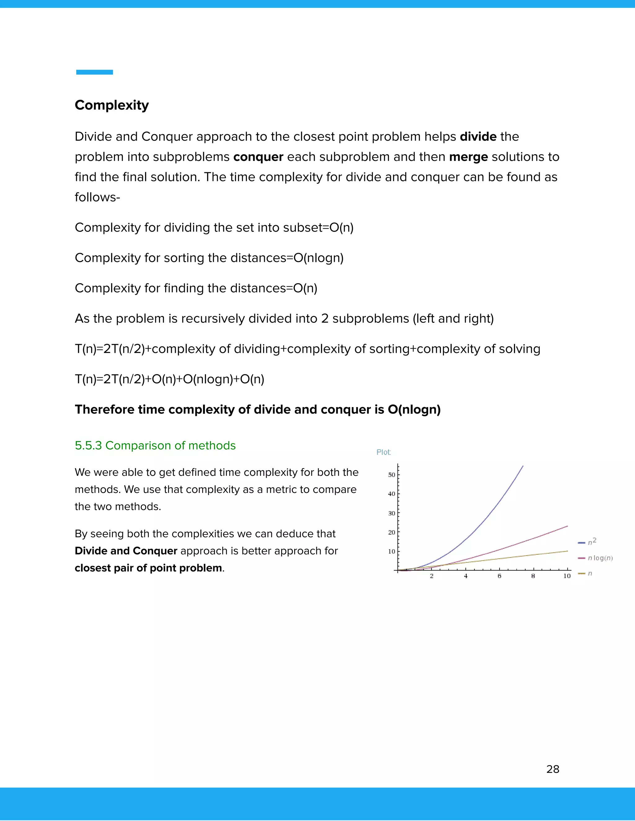  
 
Complexity 
Divide and Conquer approach to the closest point problem helps divide the 
problem into subproblems conquer each subproblem and then merge solutions to 
ﬁnd the ﬁnal solution. The time complexity for divide and conquer can be found as 
follows- 
Complexity for dividing the set into subset=O(n) 
Complexity for sorting the distances=O(nlogn) 
Complexity for ﬁnding the distances=O(n) 
As the problem is recursively divided into 2 subproblems (left and right) 
T(n)=2T(n/2)+complexity of dividing+complexity of sorting+complexity of solving 
T(n)=2T(n/2)+O(n)+O(nlogn)+O(n) 
Therefore time complexity of divide and conquer is O(nlogn) 
 
5.5.3 Comparison of methods 
We were able to get deﬁned time complexity for both the 
methods. We use that complexity as a metric to compare 
the two methods.  
By seeing both the complexities we can deduce that 
Divide and Conquer approach is better approach for 
closest pair of point problem. 
 
 
 
   
28 
 