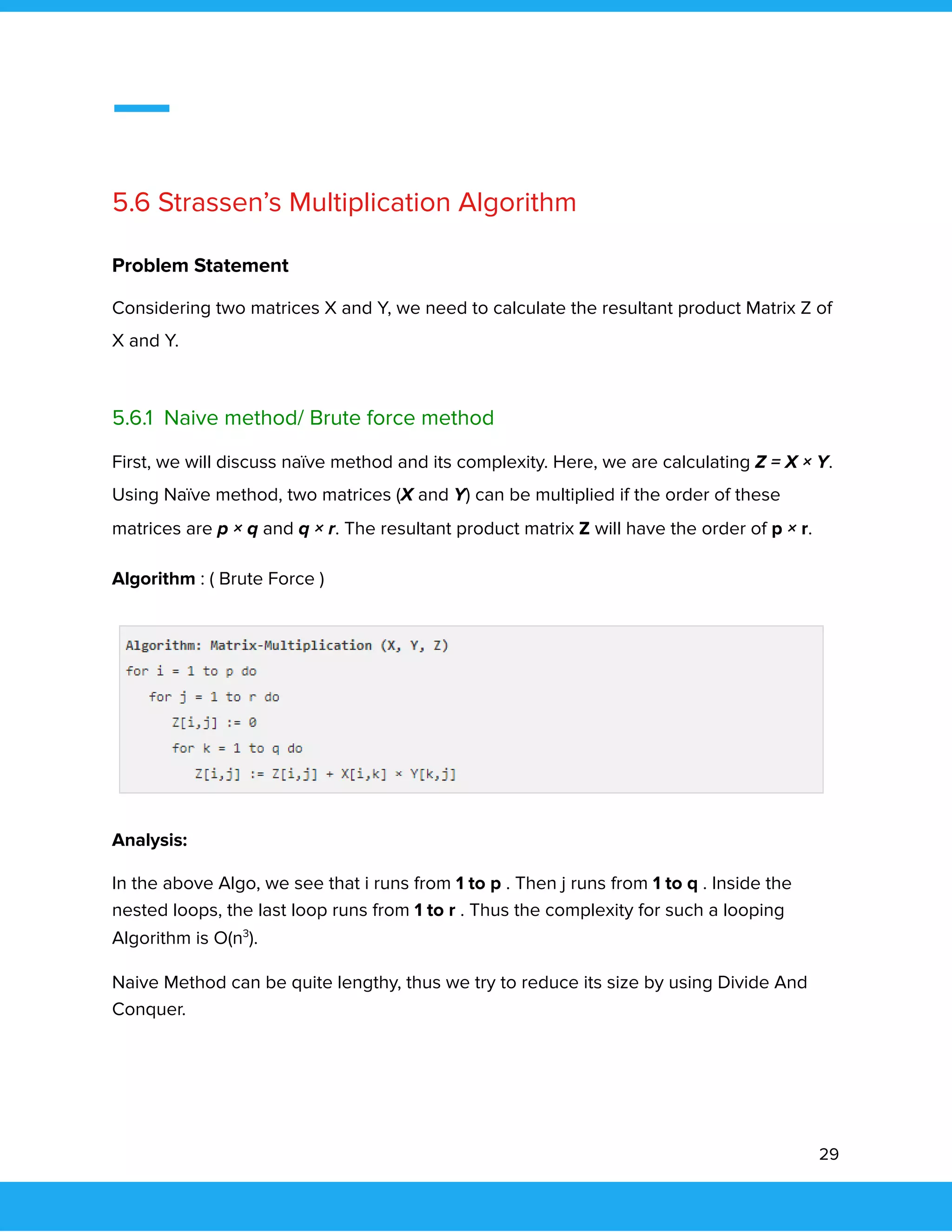  
 
 
5.6 Strassen’s Multiplication Algorithm 
 
Problem Statement 
Considering two matrices X and Y, we need to calculate the resultant product Matrix Z of 
X and Y. 
 
5.6.1 Naive method/ Brute force method 
First, we will discuss naïve method and its complexity. Here, we are calculating Z = X × Y. 
Using Naïve method, two matrices (X and Y) can be multiplied if the order of these 
matrices are p × q and q × r. The resultant product matrix Z will have the order of p × r. 
Algorithm : ( Brute Force ) 
 
Analysis: 
In the above Algo, we see that i runs from 1 to p . Then j runs from 1 to q . Inside the 
nested loops, the last loop runs from 1 to r . Thus the complexity for such a looping 
Algorithm is O(n3
). 
Naive Method can be quite lengthy, thus we try to reduce its size by using Divide And 
Conquer. 
 
29 
 