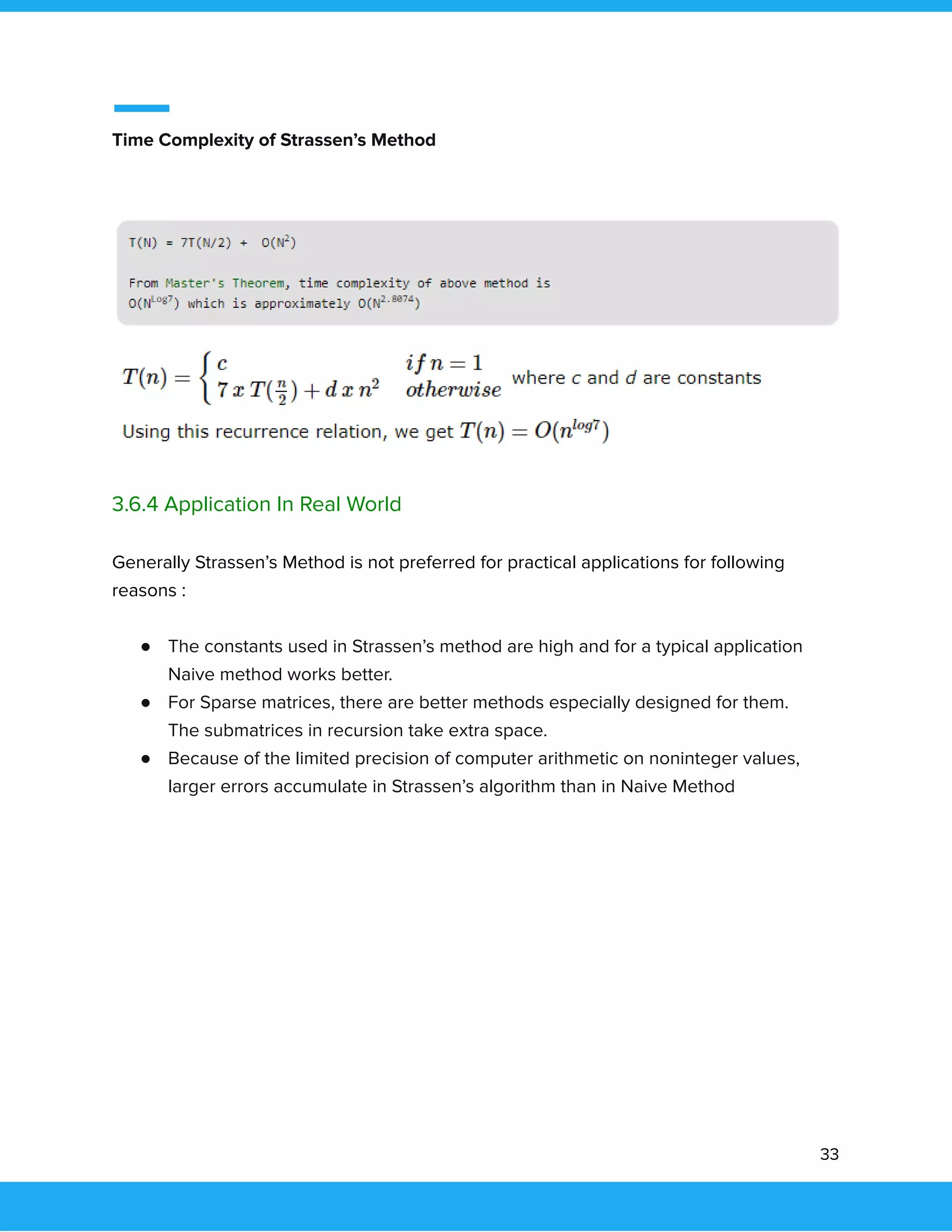  
 
Time Complexity of Strassen’s Method 
 
 
 
3.6.4 Application In Real World 
Generally Strassen’s Method is not preferred for practical applications for following 
reasons : 
● The constants used in Strassen’s method are high and for a typical application 
Naive method works better. 
● For Sparse matrices, there are better methods especially designed for them. 
The submatrices in recursion take extra space. 
● Because of the limited precision of computer arithmetic on noninteger values, 
larger errors accumulate in Strassen’s algorithm than in Naive Method 
   
33 
 
