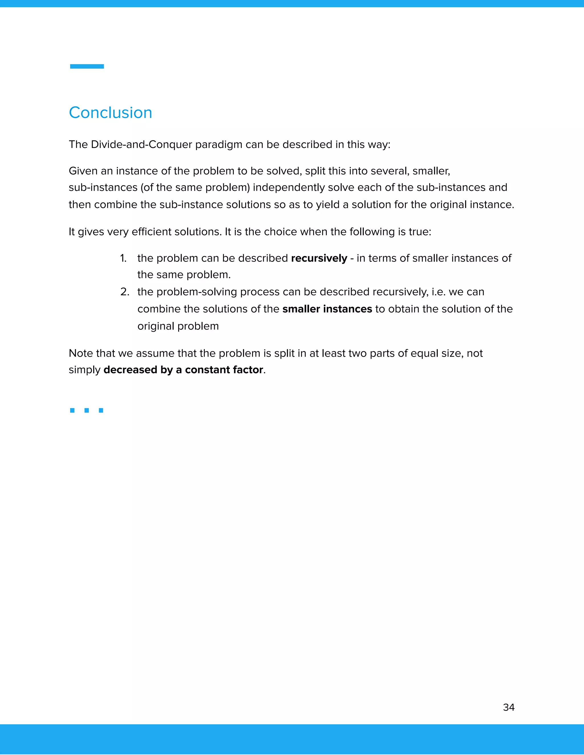  
 
Conclusion 
The Divide-and-Conquer paradigm can be described in this way: 
Given an instance of the problem to be solved, split this into several, smaller, 
sub-instances (of the same problem) independently solve each of the sub-instances and 
then combine the sub-instance solutions so as to yield a solution for the original instance. 
It gives very eﬃcient solutions. It is the choice when the following is true: 
1. the problem can be described recursively - in terms of smaller instances of 
the same problem. 
2. the problem-solving process can be described recursively, i.e. we can 
combine the solutions of the smaller instances to obtain the solution of the 
original problem 
Note that we assume that the problem is split in at least two parts of equal size, not 
simply decreased by a constant factor. 
 
34 
 