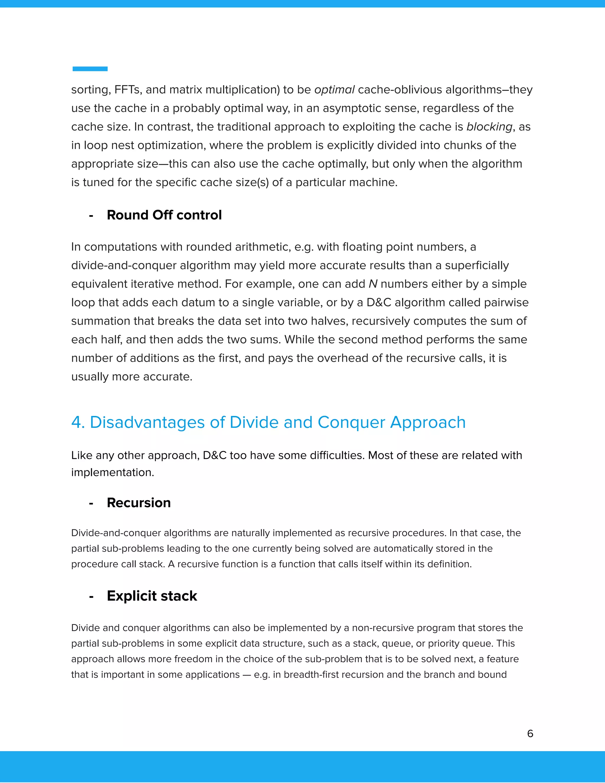  
 
sorting, FFTs, and matrix multiplication) to be optimal cache-oblivious algorithms–they 
use the cache in a probably optimal way, in an asymptotic sense, regardless of the 
cache size. In contrast, the traditional approach to exploiting the cache is blocking, as 
in loop nest optimization, where the problem is explicitly divided into chunks of the 
appropriate size—this can also use the cache optimally, but only when the algorithm 
is tuned for the speciﬁc cache size(s) of a particular machine. 
- Round Oﬀ control 
In computations with rounded arithmetic, e.g. with ﬂoating point numbers, a 
divide-and-conquer algorithm may yield more accurate results than a superﬁcially 
equivalent iterative method. For example, one can add N numbers either by a simple 
loop that adds each datum to a single variable, or by a D&C algorithm called pairwise 
summation that breaks the data set into two halves, recursively computes the sum of 
each half, and then adds the two sums. While the second method performs the same 
number of additions as the ﬁrst, and pays the overhead of the recursive calls, it is 
usually more accurate. 
4. Disadvantages of Divide and Conquer Approach 
Like any other approach, D&C too have some diﬃculties. Most of these are related with 
implementation. 
- Recursion 
Divide-and-conquer algorithms are naturally implemented as recursive procedures. In that case, the 
partial sub-problems leading to the one currently being solved are automatically stored in the 
procedure call stack. A recursive function is a function that calls itself within its deﬁnition. 
- Explicit stack 
Divide and conquer algorithms can also be implemented by a non-recursive program that stores the 
partial sub-problems in some explicit data structure, such as a stack, queue, or priority queue. This 
approach allows more freedom in the choice of the sub-problem that is to be solved next, a feature 
that is important in some applications — e.g. in breadth-ﬁrst recursion and the branch and bound 
6 
 
