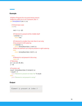  
 
Example 
# Python Program for recursive binary search.  
# Returns index of x in arr if present, else -1. 
def binarySearch (arr, l, r, x): 
  
# Check base case 
if r >= l: 
  
mid = l + (r - l)/2 
  
# If element is present at the middle itself 
if arr[mid] == x: 
return mid 
   
# If element is smaller than mid, then it can only 
# be present in left subarray 
elif arr[mid] > x: 
return binarySearch(arr, l, mid-1, x) 
# Else the element can only be present in right subarray 
else: 
return binarySearch(arr, mid+1, r, x) 
  
else: 
# Element is not present in the array 
return -1  
# Test array 
arr = [ 2, 3, 4, 10, 40 ] 
x = 10 
  
# Function call 
result = binarySearch(arr, 0, len(arr)-1, x)  
if result != -1: 
print "Element is present at index %d" % result 
else: 
print "Element is not present in array" 
 
Output 
 
10 
 